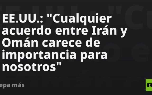 EE.UU.: “Cualquier acuerdo entre Irán y Omán carece de importancia para nosotros”