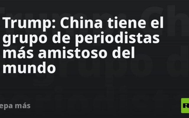 Trump: China tiene el grupo de periodistas más amistoso del mundo
