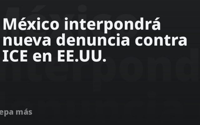 México interpondrá nueva denuncia contra ICE en EE.UU.